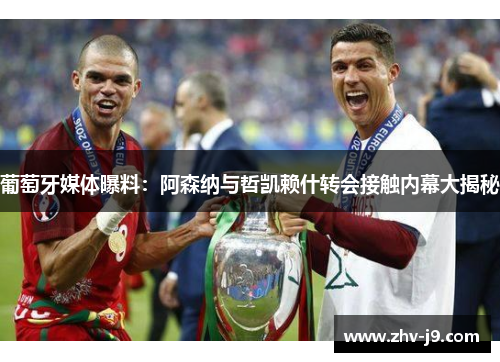 葡萄牙媒体曝料：阿森纳与哲凯赖什转会接触内幕大揭秘