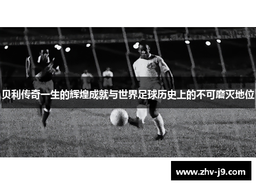 贝利传奇一生的辉煌成就与世界足球历史上的不可磨灭地位 贝利传奇一生的辉煌成就与世界足球历史上的不可磨灭地位
