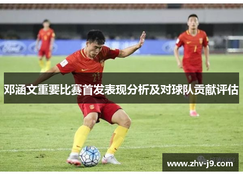 邓涵文重要比赛首发表现分析及对球队贡献评估 邓涵文重要比赛首发表现分析及对球队贡献评估
