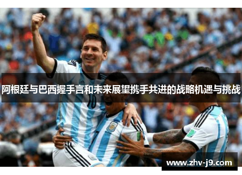 阿根廷与巴西握手言和未来展望携手共进的战略机遇与挑战 阿根廷与巴西握手言和未来展望携手共进的战略机遇与挑战