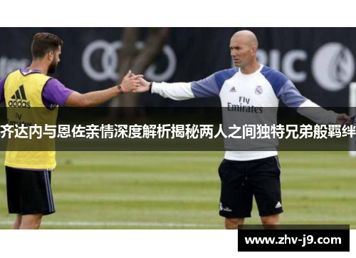 齐达内与恩佐亲情深度解析揭秘两人之间独特兄弟般羁绊 齐达内与恩佐亲情深度解析揭秘两人之间独特兄弟般羁绊