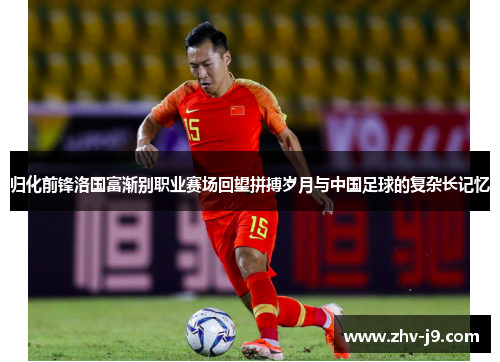 归化前锋洛国富渐别职业赛场回望拼搏岁月与中国足球的复杂长记忆 归化前锋洛国富渐别职业赛场回望拼搏岁月与中国足球的复杂长记忆
