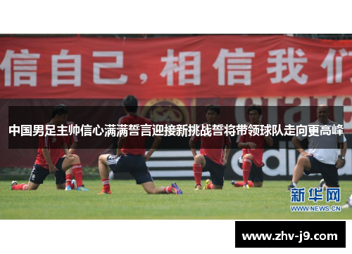 中国男足主帅信心满满誓言迎接新挑战誓将带领球队走向更高峰 中国男足主帅信心满满誓言迎接新挑战誓将带领球队走向更高峰