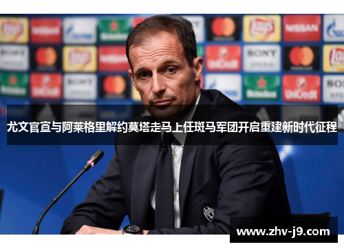 尤文官宣与阿莱格里解约莫塔走马上任斑马军团开启重建新时代征程