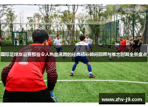 国际足球友谊赛那些令人热血沸腾的经典精彩瞬间回顾与难忘时刻全景盘点 国际足球友谊赛那些令人热血沸腾的经典精彩瞬间回顾与难忘时刻全景盘点