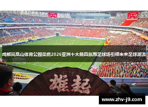 成都凤凰山体育公园荣膺2026亚洲十大最具氛围足球场引领未来足球潮流