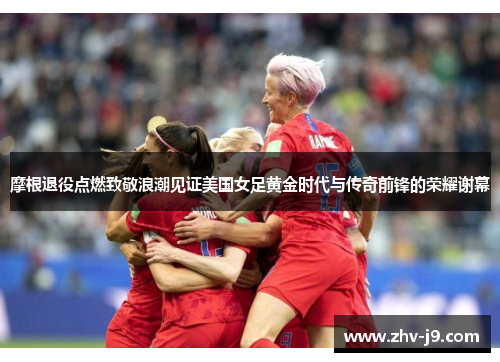 摩根退役点燃致敬浪潮见证美国女足黄金时代与传奇前锋的荣耀谢幕
